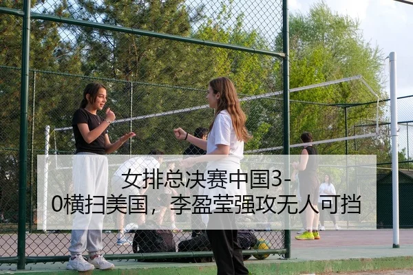 女排总决赛中国3-0横扫美国，李盈莹强攻无人可挡